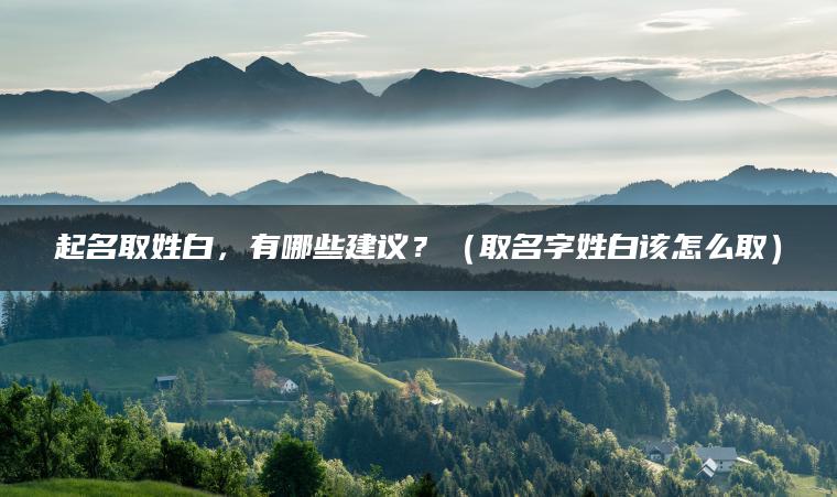 起名取姓白，有哪些建议？（取名字姓白该怎么取）