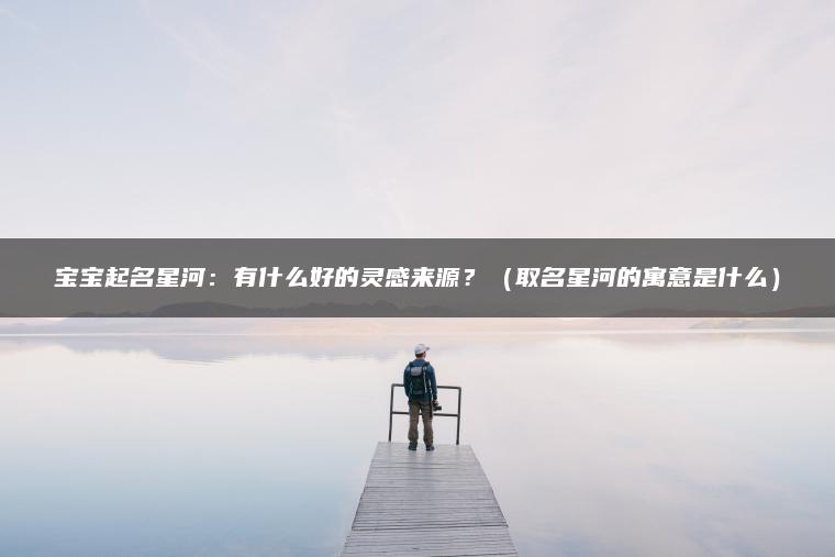 宝宝起名星河：有什么好的灵感来源？（取名星河的寓意是什么）