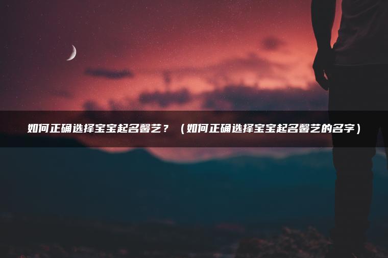 如何正确选择宝宝起名馨艺？（如何正确选择宝宝起名馨艺的名字）