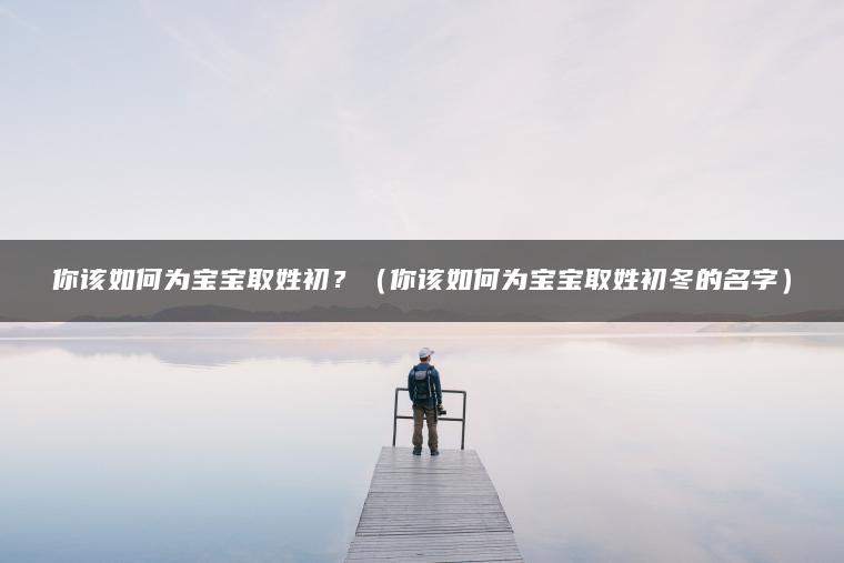 你该如何为宝宝取姓初？（你该如何为宝宝取姓初冬的名字）