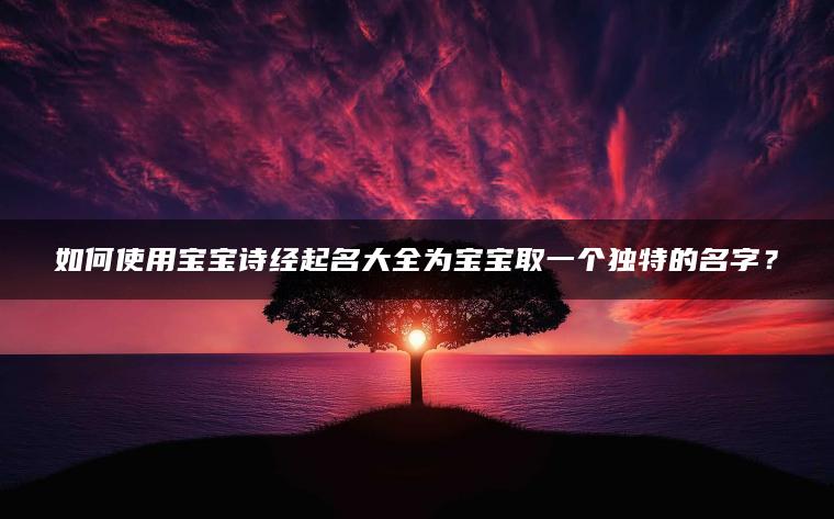 如何使用宝宝诗经起名大全为宝宝取一个独特的名字？