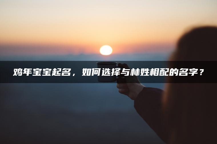 鸡年宝宝起名，如何选择与林姓相配的名字？