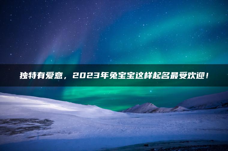 独特有爱意，2023年兔宝宝这样起名最受欢迎！