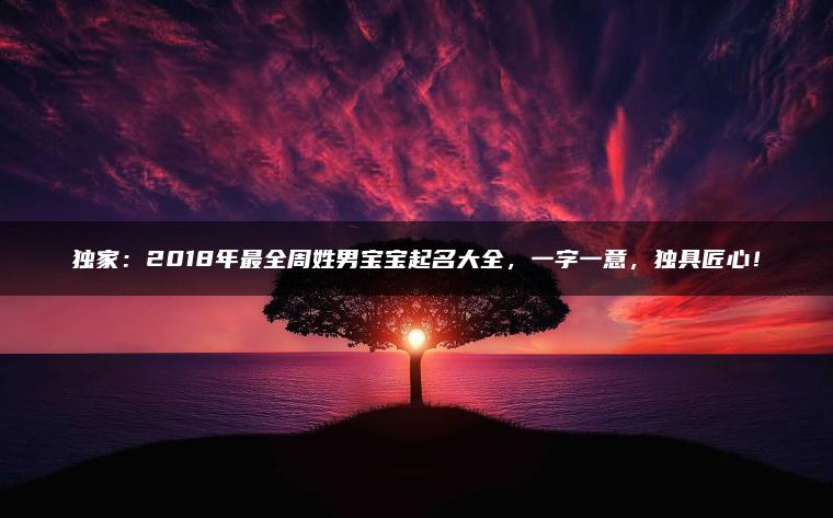 独家：2018年最全周姓男宝宝起名大全，一字一意，独具匠心！