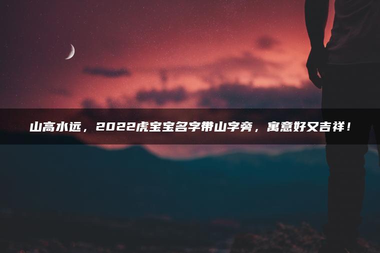 山高水远，2022虎宝宝名字带山字旁，寓意好又吉祥！