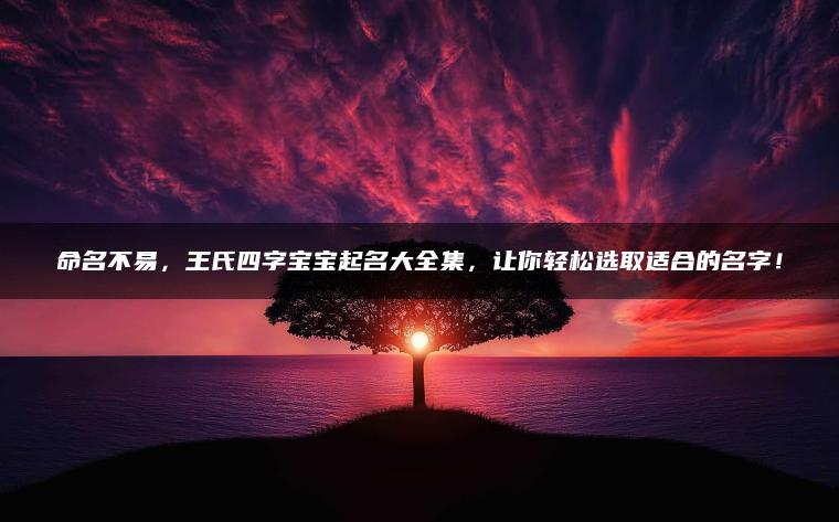 命名不易，王氏四字宝宝起名大全集，让你轻松选取适合的名字！