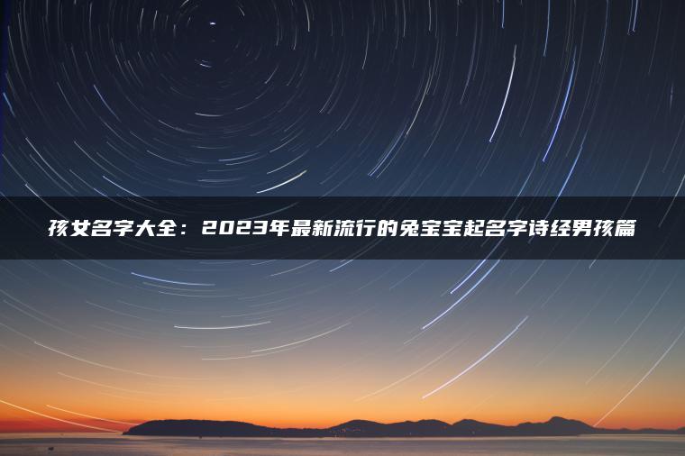 孩女名字大全：2023年最新流行的兔宝宝起名字诗经男孩篇