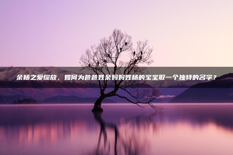 余杨之爱绽放，如何为爸爸姓余妈妈姓杨的宝宝取一个独特的名字？