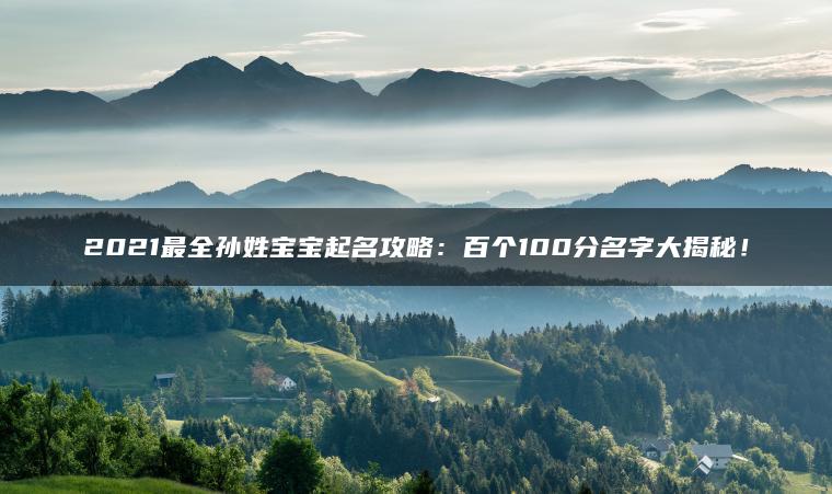 2021最全孙姓宝宝起名攻略：百个100分名字大揭秘！