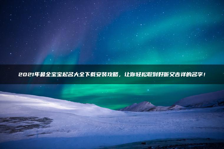 2021年最全宝宝起名大全下载安装攻略，让你轻松取到好听又吉祥的名字！