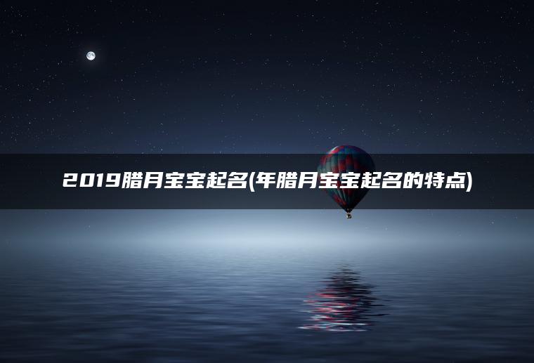 2019腊月宝宝起名(年腊月宝宝起名的特点)