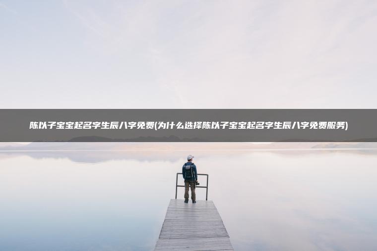 陈以子宝宝起名字生辰八字免费(为什么选择陈以子宝宝起名字生辰八字免费服务)