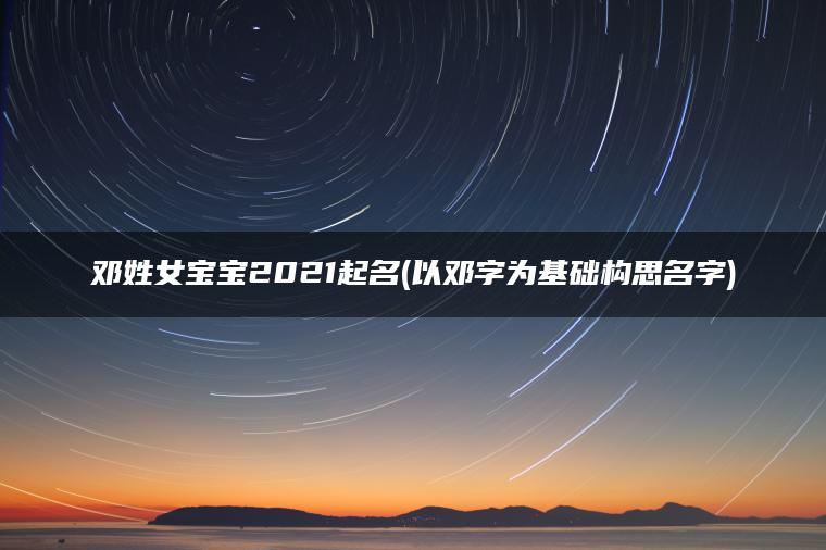 邓姓女宝宝2021起名(以邓字为基础构思名字)