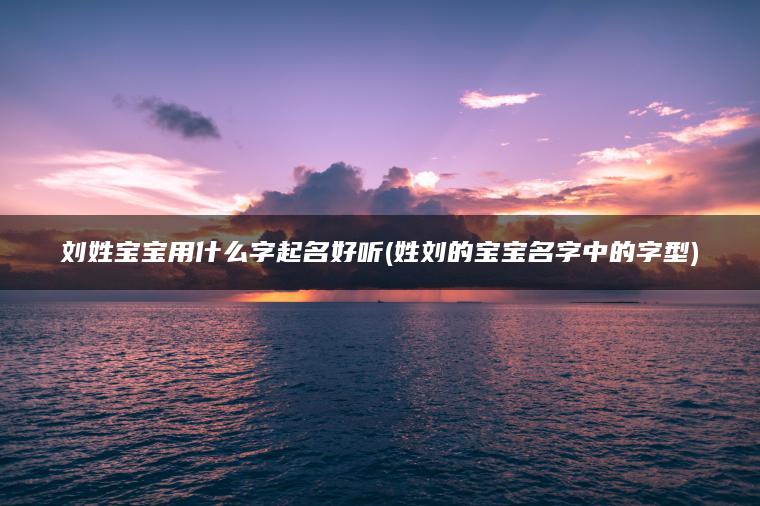 刘姓宝宝用什么字起名好听(姓刘的宝宝名字中的字型)