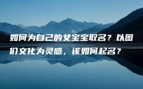 如何为自己的女宝宝取名？以图们文化为灵感，该如何起名？