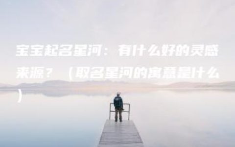 宝宝起名星河：有什么好的灵感来源？（取名星河的寓意是什么）