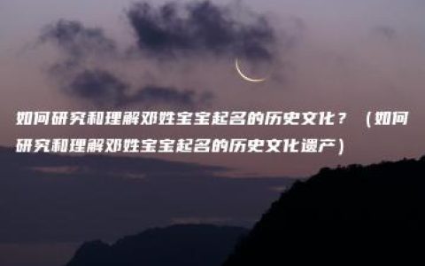 如何研究和理解邓姓宝宝起名的历史文化？（如何研究和理解邓姓宝宝起名的历史文化遗产）