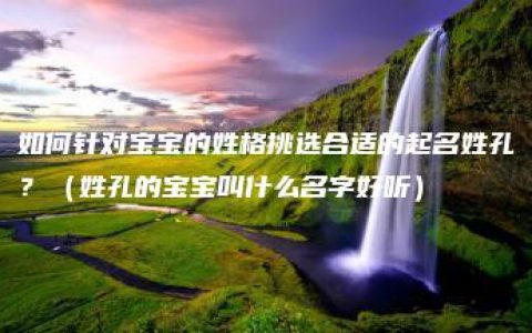 如何针对宝宝的姓格挑选合适的起名姓孔？（姓孔的宝宝叫什么名字好听）