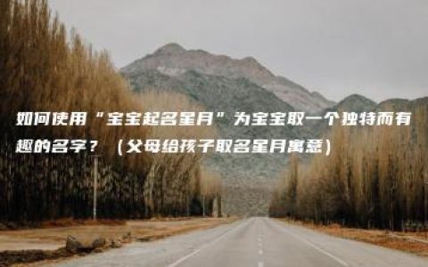 如何使用“宝宝起名星月”为宝宝取一个独特而有趣的名字？（父母给孩子取名星月寓意）