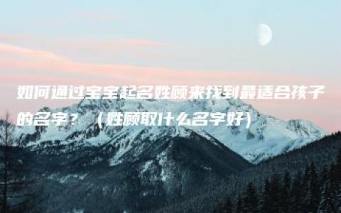 如何通过宝宝起名姓顾来找到最适合孩子的名字？（姓顾取什么名字好）