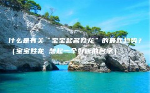 什么是有关“宝宝起名姓龙”的最新趋势？（宝宝姓龙 想起一个好听的名字）