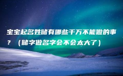 宝宝起名姓储有哪些千万不能做的事？（储字做名字会不会太大了）