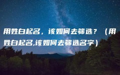 用姓白起名，该如何去筛选？（用姓白起名,该如何去筛选名字）