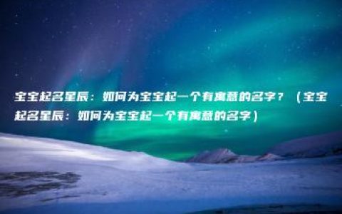 宝宝起名星辰：如何为宝宝起一个有寓意的名字？（宝宝起名星辰：如何为宝宝起一个有寓意的名字）