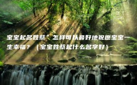 宝宝起名姓蔡”怎样可以最好地祝愿宝宝一生幸福？（宝宝姓蔡起什么名字好）