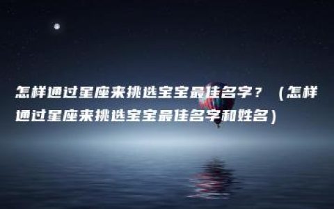 怎样通过星座来挑选宝宝最佳名字？（怎样通过星座来挑选宝宝最佳名字和姓名）