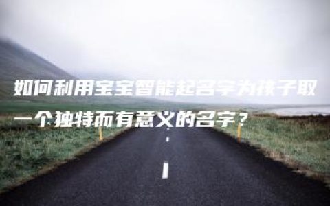 如何利用宝宝智能起名字为孩子取一个独特而有意义的名字？