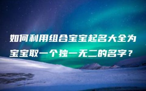 如何利用组合宝宝起名大全为宝宝取一个独一无二的名字？