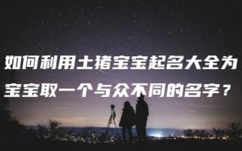 如何利用土猪宝宝起名大全为宝宝取一个与众不同的名字？