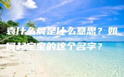 袁什么晨是什么意思？如何起宝宝的这个名字？