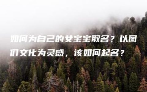 如何为自己的女宝宝取名？以图们文化为灵感，该如何起名？