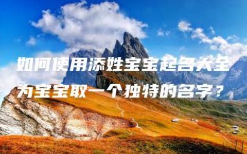 如何使用添姓宝宝起名大全为宝宝取一个独特的名字？