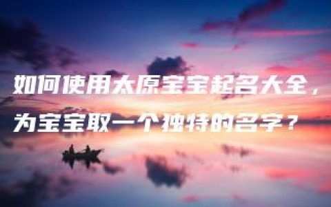 如何使用太原宝宝起名大全，为宝宝取一个独特的名字？