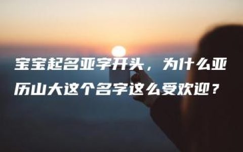 宝宝起名亚字开头，为什么亚历山大这个名字这么受欢迎？