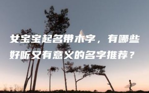 女宝宝起名带木字，有哪些好听又有意义的名字推荐？