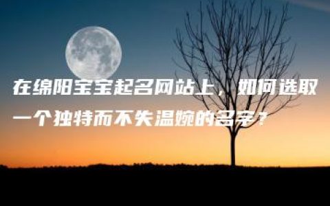 在绵阳宝宝起名网站上，如何选取一个独特而不失温婉的名字？