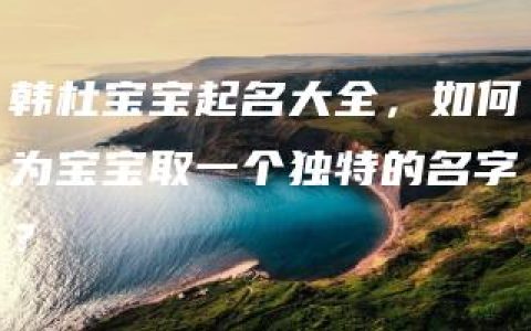 韩杜宝宝起名大全，如何为宝宝取一个独特的名字？