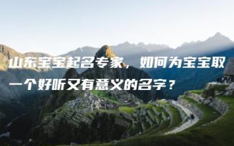 山东宝宝起名专家，如何为宝宝取一个好听又有意义的名字？