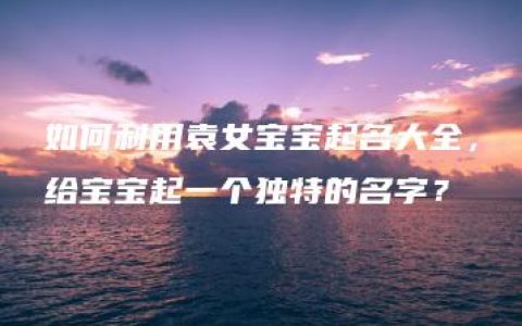 如何利用袁女宝宝起名大全，给宝宝起一个独特的名字？