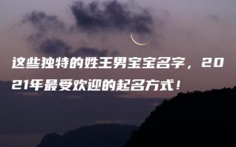 这些独特的姓王男宝宝名字，2021年最受欢迎的起名方式！