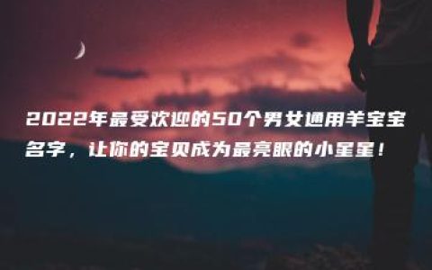 2022年最受欢迎的50个男女通用羊宝宝名字，让你的宝贝成为最亮眼的小星星！