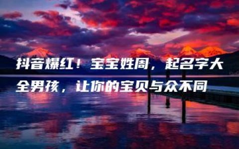 抖音爆红！宝宝姓周，起名字大全男孩，让你的宝贝与众不同