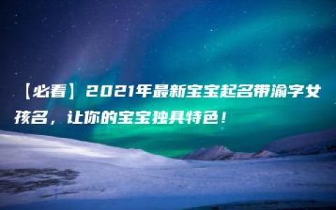 【必看】2021年最新宝宝起名带渝字女孩名，让你的宝宝独具特色！