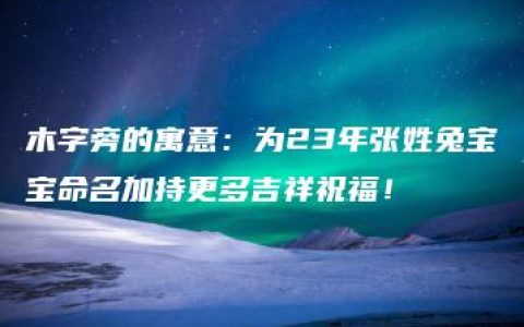 木字旁的寓意：为23年张姓兔宝宝命名加持更多吉祥祝福！