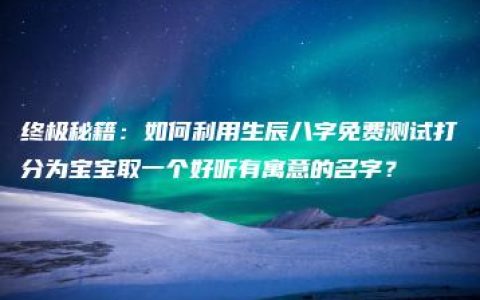 终极秘籍：如何利用生辰八字免费测试打分为宝宝取一个好听有寓意的名字？