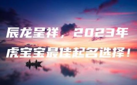 辰龙呈祥，2023年虎宝宝最佳起名选择！